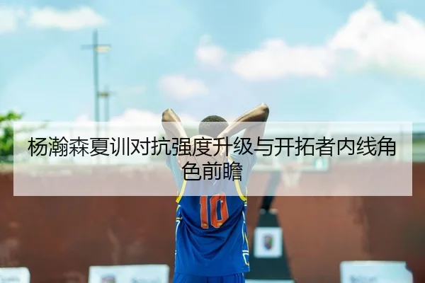 杨瀚森夏训对抗强度升级与开拓者内线角色前瞻