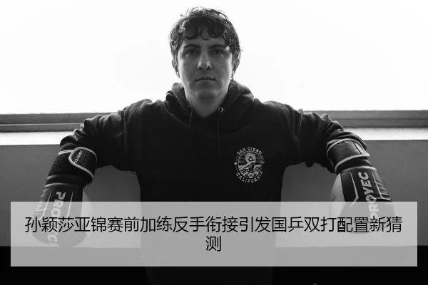 孙颖莎亚锦赛前加练反手衔接引发国乒双打配置新猜测